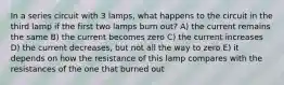 In a series circuit with 3 lamps, what happens to the circuit in the third lamp if the first two lamps burn out? A) the current remains the same B) the current becomes zero C) the current increases D) the current decreases, but not all the way to zero E) it depends on how the resistance of this lamp compares with the resistances of the one that burned out