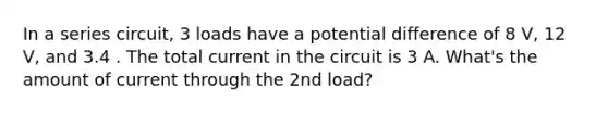 In a series circuit, 3 loads have a potential difference of 8 V, 12 V, and 3.4 . The total current in the circuit is 3 A. What's the amount of current through the 2nd load?