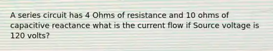 A series circuit has 4 Ohms of resistance and 10 ohms of capacitive reactance what is the current flow if Source voltage is 120 volts?