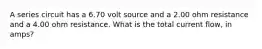 A series circuit has a 6.70 volt source and a 2.00 ohm resistance and a 4.00 ohm resistance. What is the total current flow, in amps?