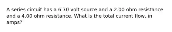 A series circuit has a 6.70 volt source and a 2.00 ohm resistance and a 4.00 ohm resistance. What is the total current flow, in amps?