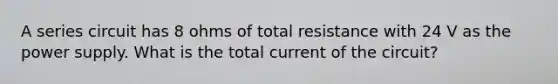 A series circuit has 8 ohms of total resistance with 24 V as the power supply. What is the total current of the circuit?