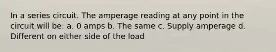 In a series circuit. The amperage reading at any point in the circuit will be: a. 0 amps b. The same c. Supply amperage d. Different on either side of the load