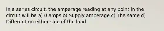 In a series circuit, the amperage reading at any point in the circuit will be a) 0 amps b) Supply amperage c) The same d) Different on either side of the load