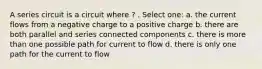 A series circuit is a circuit where ? . Select one: a. the current flows from a negative charge to a positive charge b. there are both parallel and series connected components c. there is more than one possible path for current to flow d. there is only one path for the current to flow