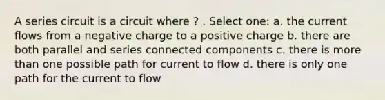 A series circuit is a circuit where ? . Select one: a. the current flows from a negative charge to a positive charge b. there are both parallel and series connected components c. there is more than one possible path for current to flow d. there is only one path for the current to flow