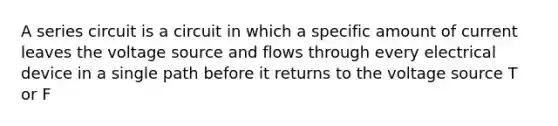 A series circuit is a circuit in which a specific amount of current leaves the voltage source and flows through every electrical device in a single path before it returns to the voltage source T or F