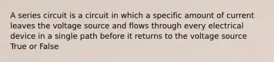 A series circuit is a circuit in which a specific amount of current leaves the voltage source and flows through every electrical device in a single path before it returns to the voltage source True or False