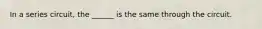 In a series circuit, the ______ is the same through the circuit.
