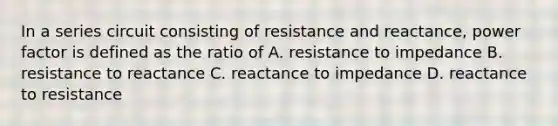 In a series circuit consisting of resistance and reactance, power factor is defined as the ratio of A. resistance to impedance B. resistance to reactance C. reactance to impedance D. reactance to resistance