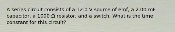 A series circuit consists of a 12.0 V source of emf, a 2.00 mF capacitor, a 1000 Ω resistor, and a switch. What is the time constant for this circuit?