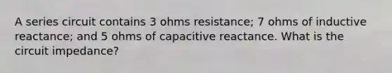 A series circuit contains 3 ohms resistance; 7 ohms of inductive reactance; and 5 ohms of capacitive reactance. What is the circuit impedance?