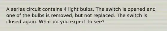 A series circuit contains 4 light bulbs. The switch is opened and one of the bulbs is removed, but not replaced. The switch is closed again. What do you expect to see?