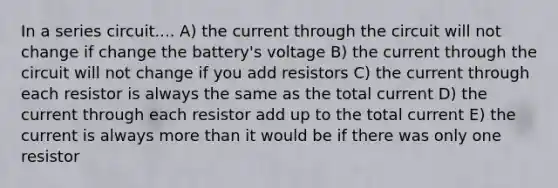 In a series circuit.... A) the current through the circuit will not change if change the battery's voltage B) the current through the circuit will not change if you add resistors C) the current through each resistor is always the same as the total current D) the current through each resistor add up to the total current E) the current is always more than it would be if there was only one resistor