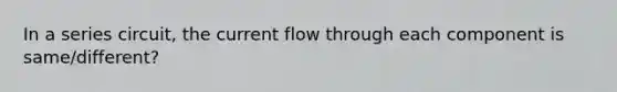 In a series circuit, the current flow through each component is same/different?