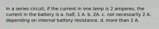 In a series circuit, if the current in one lamp is 2 amperes, the current in the battery is a. half, 1 A. b. 2A. c. not necessarily 2 A, depending on internal battery resistance. d. more than 2 A.