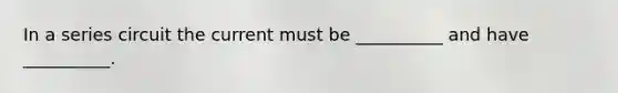 In a series circuit the current must be __________ and have __________.