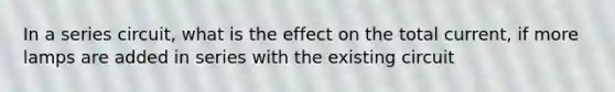 In a series circuit, what is the effect on the total current, if more lamps are added in series with the existing circuit