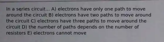 In a series circuit... A) electrons have only one path to move around the circuit B) electrons have two paths to move around the circuit C) electrons have three paths to move around the circuit D) the number of paths depends on the number of resistors E) electrons cannot move