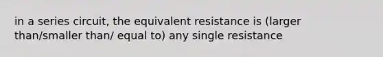 in a series circuit, the equivalent resistance is (larger than/smaller than/ equal to) any single resistance