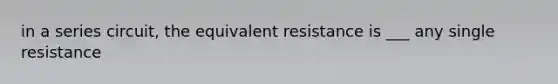 in a series circuit, the equivalent resistance is ___ any single resistance