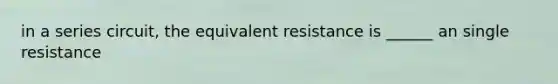 in a series circuit, the equivalent resistance is ______ an single resistance