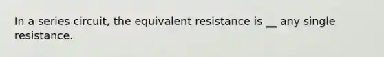 In a series circuit, the equivalent resistance is __ any single resistance.