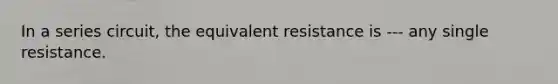 In a series circuit, the equivalent resistance is --- any single resistance.