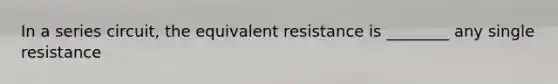 In a series circuit, the equivalent resistance is ________ any single resistance