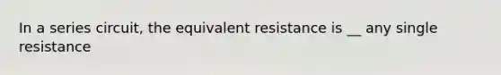 In a series circuit, the equivalent resistance is __ any single resistance