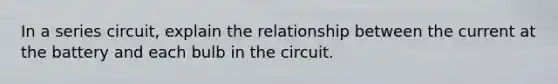 In a series circuit, explain the relationship between the current at the battery and each bulb in the circuit.