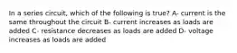 In a series circuit, which of the following is true? A- current is the same throughout the circuit B- current increases as loads are added C- resistance decreases as loads are added D- voltage increases as loads are added