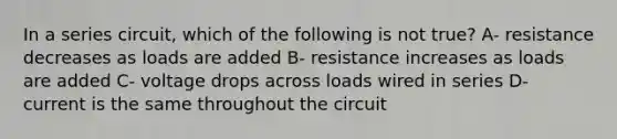 In a series circuit, which of the following is not true? A- resistance decreases as loads are added B- resistance increases as loads are added C- voltage drops across loads wired in series D- current is the same throughout the circuit