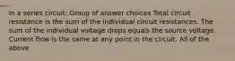 ​In a series circuit: Group of answer choices ​Total circuit resistance is the sum of the individual circuit resistances. ​The sum of the individual voltage drops equals the source voltage. ​Current flow is the same at any point in the circuit. ​All of the above