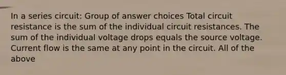 ​In a series circuit: Group of answer choices ​Total circuit resistance is the sum of the individual circuit resistances. ​The sum of the individual voltage drops equals the source voltage. ​Current flow is the same at any point in the circuit. ​All of the above