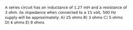 A series circuit has an inductance of 1.27 mH and a resistance of 3 ohm. Its impedance when connected to a 15 volt, 500 Hz supply will be approximately: A) 25 ohms B) 3 ohms C) 5 ohms D) 4 ohms E) 8 ohms