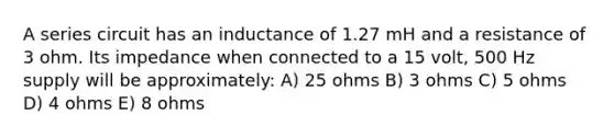 A series circuit has an inductance of 1.27 mH and a resistance of 3 ohm. Its impedance when connected to a 15 volt, 500 Hz supply will be approximately: A) 25 ohms B) 3 ohms C) 5 ohms D) 4 ohms E) 8 ohms