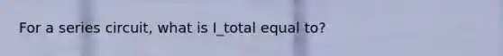 For a series circuit, what is I_total equal to?