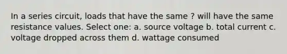 In a series circuit, loads that have the same ? will have the same resistance values. Select one: a. source voltage b. total current c. voltage dropped across them d. wattage consumed