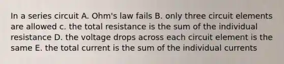 In a series circuit A. Ohm's law fails B. only three circuit elements are allowed c. the total resistance is the sum of the individual resistance D. the voltage drops across each circuit element is the same E. the total current is the sum of the individual currents