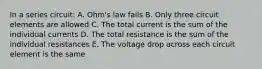 In a series circuit: A. Ohm's law fails B. Only three circuit elements are allowed C. The total current is the sum of the individual currents D. The total resistance is the sum of the individual resistances E. The voltage drop across each circuit element is the same