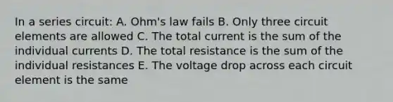 In a series circuit: A. Ohm's law fails B. Only three circuit elements are allowed C. The total current is the sum of the individual currents D. The total resistance is the sum of the individual resistances E. The voltage drop across each circuit element is the same