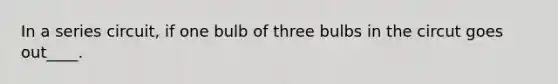 In a series circuit, if one bulb of three bulbs in the circut goes out____.