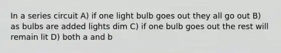 In a series circuit A) if one light bulb goes out they all go out B) as bulbs are added lights dim C) if one bulb goes out the rest will remain lit D) both a and b