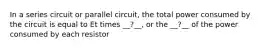 In a series circuit or parallel circuit, the total power consumed by the circuit is equal to Et times __?__, or the __?__ of the power consumed by each resistor