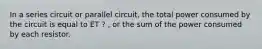 In a series circuit or parallel circuit, the total power consumed by the circuit is equal to ET ? , or the sum of the power consumed by each resistor.