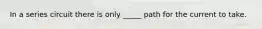 In a series circuit there is only _____ path for the current to take.