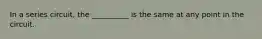 In a series circuit, the __________ is the same at any point in the circuit.