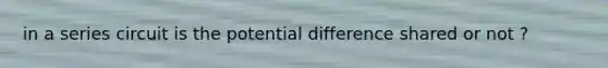 in a series circuit is the potential difference shared or not ?
