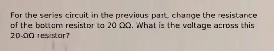 For the series circuit in the previous part, change the resistance of the bottom resistor to 20 ΩΩ. What is the voltage across this 20-ΩΩ resistor?